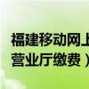 福建移動網上營業廳上班時間（福建移動網上營業廳繳費）