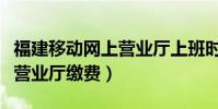福建移動網上營業廳上班時間(福建移動網上營業廳繳費)