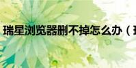 瑞星瀏覽器刪不掉怎么辦(瑞星怎么刪不掉)