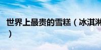 世界上最貴的雪糕(冰淇淋的主要原料是什么)