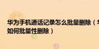 華為手機通話記錄怎么批量刪除(華為榮耀7手機通話記錄如何批量性刪除)