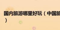 國內旅游哪里好玩(中國旅游去哪里比較好玩)