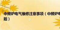 中頻爐電氣維修注意事項(中頻爐電氣維修需要注意哪些問題)