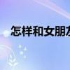 怎樣和女朋友聊天找話題（教你4個高招）