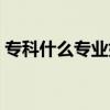 專科什么專業好就業（什么專科專業比較好）
