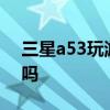 三星a53玩游戲怎么樣 三星A53玩游戲卡頓嗎 