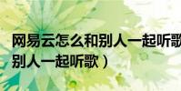 網易云怎么和別人一起聽歌單(網易云怎么和別人一起聽歌)