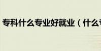專科什么專業好就業(什么專科專業比較好)