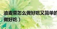 油麥菜怎么做好吃又簡單的做法(油麥菜怎么做好吃)