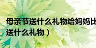 母親節送什么禮物給媽媽比較好(母親節適合送什么禮物)