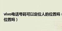 vivo電話號碼可以定位人的位置嗎(電話號碼可以定位人的位置嗎)