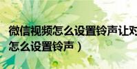 微信視頻怎么設置鈴聲讓對方聽見(微信視頻怎么設置鈴聲)