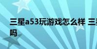 三星a53玩游戲怎么樣 三星A53玩游戲卡頓嗎