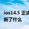 ios14.5 正式版更新了什么 iOS15.4公測版更新了什么 