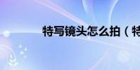 特寫鏡頭怎么拍(特寫鏡頭)