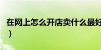 在網上怎么開店賣什么最好(在網上怎么開店)