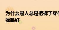 為什么黑人總是把褲子穿得很低 為什么黑人彈跳好