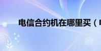 電信合約機在哪里買(電信合約機)
