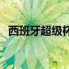 西班牙超級杯賽程 西班牙超級杯賽制介紹 