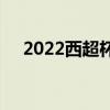 2022西超杯決賽 2022西超杯決賽時間 