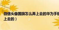 微信頭像國旗怎么弄上去的華為手機(微信頭像國旗怎么弄上去的)