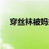 穿絲襪被媽媽發現怎么辦（穿絲襪過程）