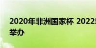 2020年非洲國家杯 2022非洲杯在哪個國家舉辦