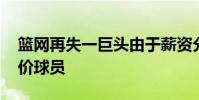 籃網再失一巨頭由于薪資分歧 籃網為什么抬價球員