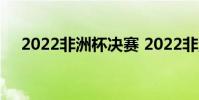 2022非洲杯決賽 2022非洲杯決賽日期