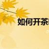 如何開茶葉店流程（如何開茶葉店）
