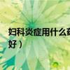 婦科炎癥用什么藥消炎最好輸液（婦科炎癥用什么藥消炎最好）