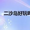 二沙島好玩嗎（關于二沙島好玩嗎的介紹）