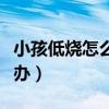 小孩低燒怎么辦怎么有效處理（小孩低燒怎么辦）
