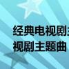 經典電視劇主題曲20首（回憶滿滿的懷舊電視劇主題曲）