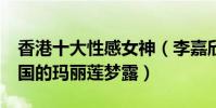 香港十大性感女神(李嘉欣第9第一名被稱中國的瑪麗蓮夢露)