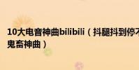 10大電音神曲bilibili(抖腿抖到停不下來的神曲bilibili十大鬼畜神曲)