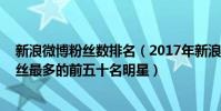 新浪微博粉絲數排名(2017年新浪微博粉絲排行榜,新浪粉絲最多的前五十名明星)