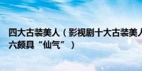 四大古裝美人(影視劇十大古裝美人排行榜:劉詩詩上榜第六頗具“仙氣”)
