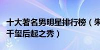 十大著名男明星排行榜(朱一龍很是火爆易烊千璽后起之秀)