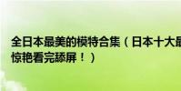 全日本最美的模特合集(日本十大最美模特:混血小仙女太驚艷看完舔屏!)