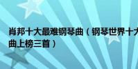 肖邦十大最難鋼琴曲(鋼琴世界十大名曲排行榜:肖邦鋼琴曲上榜三首)