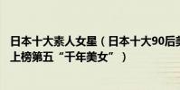 日本十大素人女星(日本十大90后美女明星排行榜:武井咲上榜第五“千年美女”)