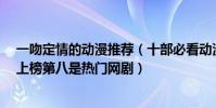 一吻定情的動漫推薦(十部必看動漫電視劇:《一吻定情》上榜第八是熱門網劇)