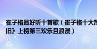 崔子格最好聽十首歌(崔子格十大熱門金曲排行榜:《紅顏舊》上榜第三歡樂且浪漫)