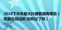 2018下半年最火抖音歌曲有哪些(2018年抖音最火的50首歌曲在線試聽,你聽過了嗎)
