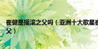 崔健是搖滾之父嗎(亞洲十大歌星崔健被譽為是中國搖滾之父)