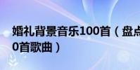 婚禮背景音樂100首(盤點2019婚禮最火100首歌曲)