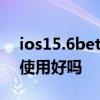 ios15.6beta1建議更新嗎 iOS15.6 Beta版使用好嗎 