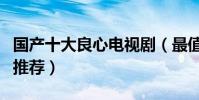 國產十大良心電視劇(最值得看的國產電視劇推薦)