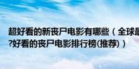 超好看的新喪尸電影有哪些(全球最好看的喪尸電影是哪部?好看的喪尸電影排行榜(推薦))